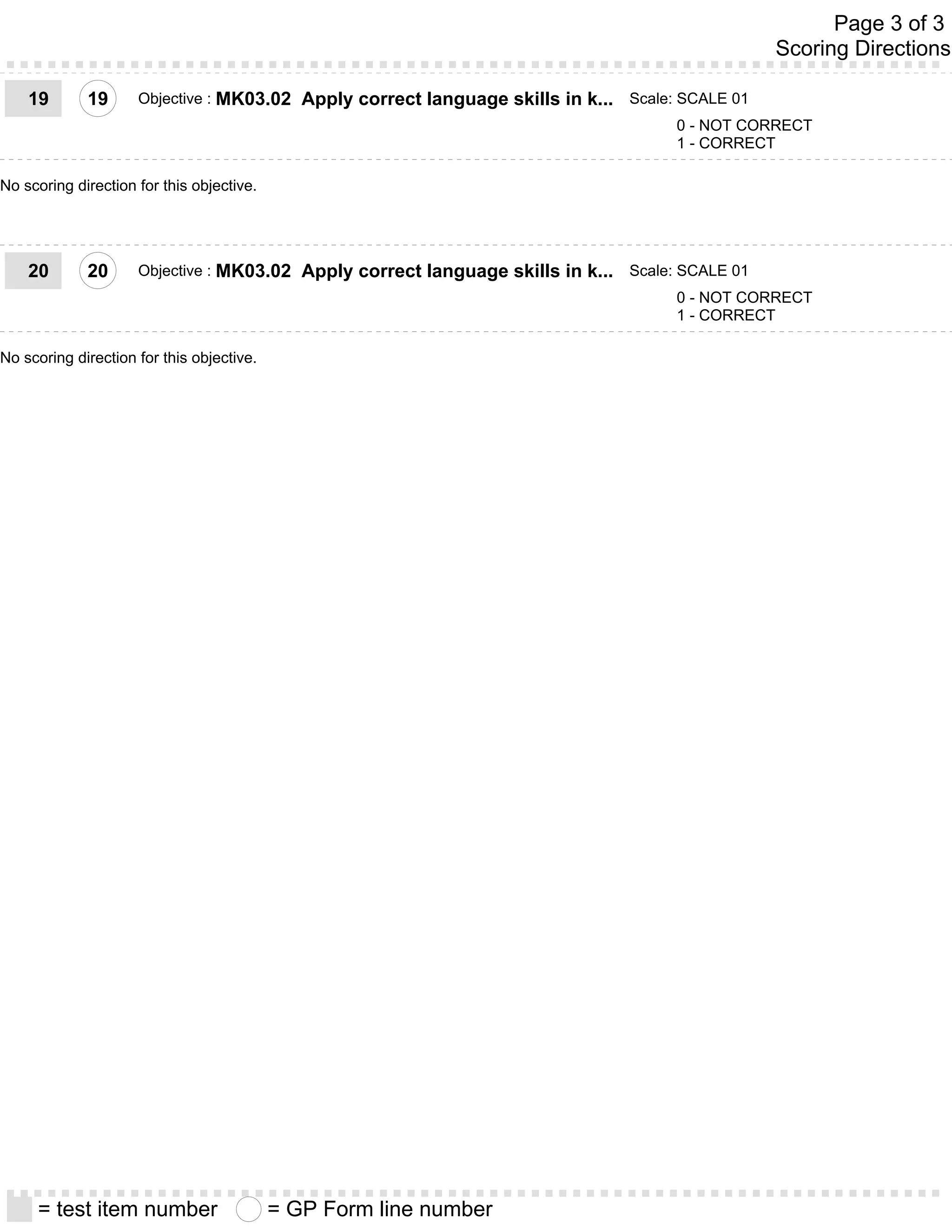 Page 3 of 3
                                                                                                      Scoring Directions

    19       19      Objective : MK03.02      Apply correct language skills in k... Scale: SCALE 01
                                                                                          0 - NOT CORRECT
                                                                                          1 - CORRECT

No scoring direction for this objective.




    20       20      Objective : MK03.02      Apply correct language skills in k... Scale: SCALE 01
                                                                                          0 - NOT CORRECT
                                                                                          1 - CORRECT

No scoring direction for this objective.




     = test item number                    = GP Form line number
 