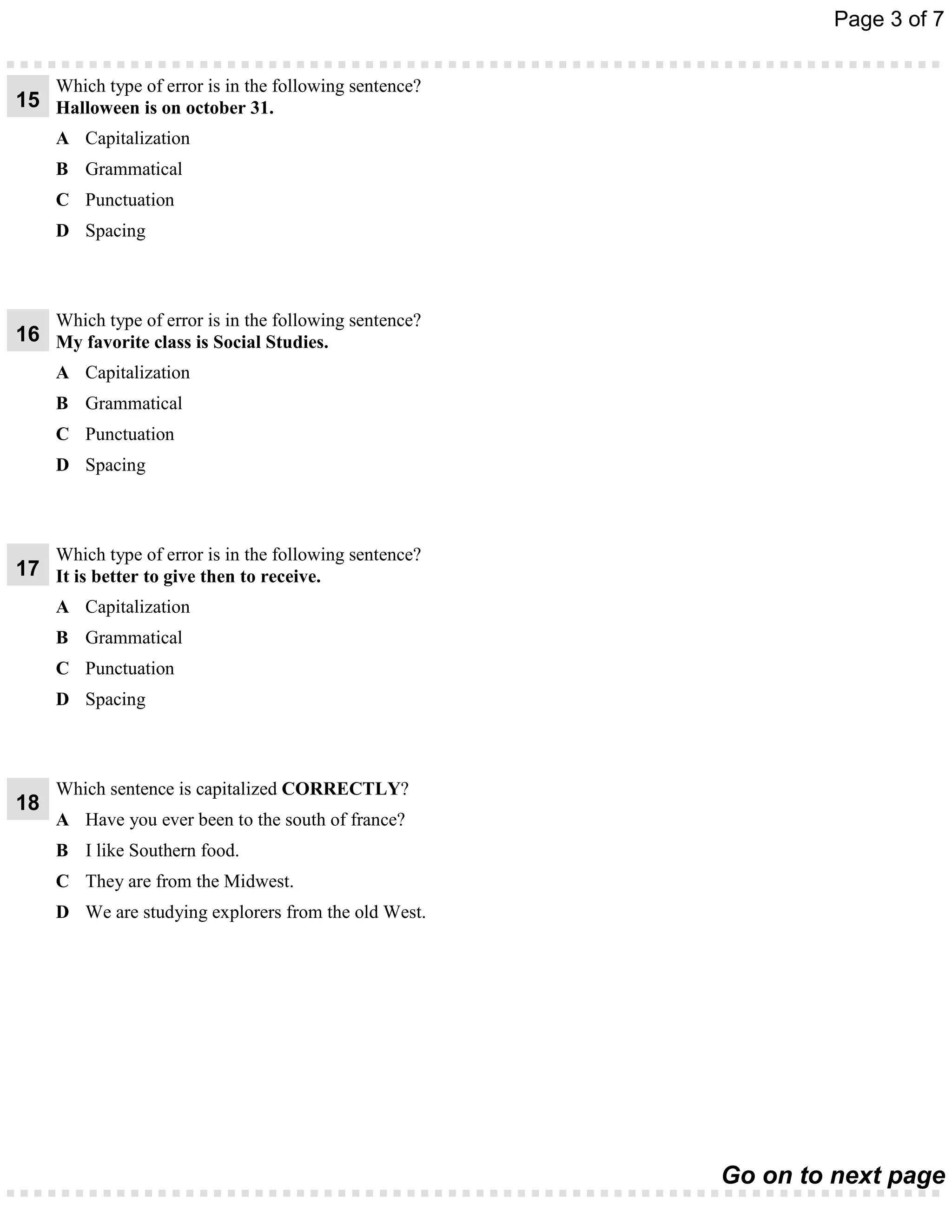 Page 3 of 7


     Which type of error is in the following sentence?
15 Halloween is on october 31.
     A Capitalization
     B Grammatical
     C Punctuation
     D Spacing



     Which type of error is in the following sentence?
16 My favorite class is Social Studies.
     A Capitalization
     B Grammatical
     C Punctuation
     D Spacing



     Which type of error is in the following sentence?
17 It is better to give then to receive.
     A Capitalization
     B Grammatical
     C Punctuation
     D Spacing



     Which sentence is capitalized CORRECTLY?
18
     A Have you ever been to the south of france?
     B I like Southern food.
     C They are from the Midwest.
     D We are studying explorers from the old West.




                                                         Go on to next page
 