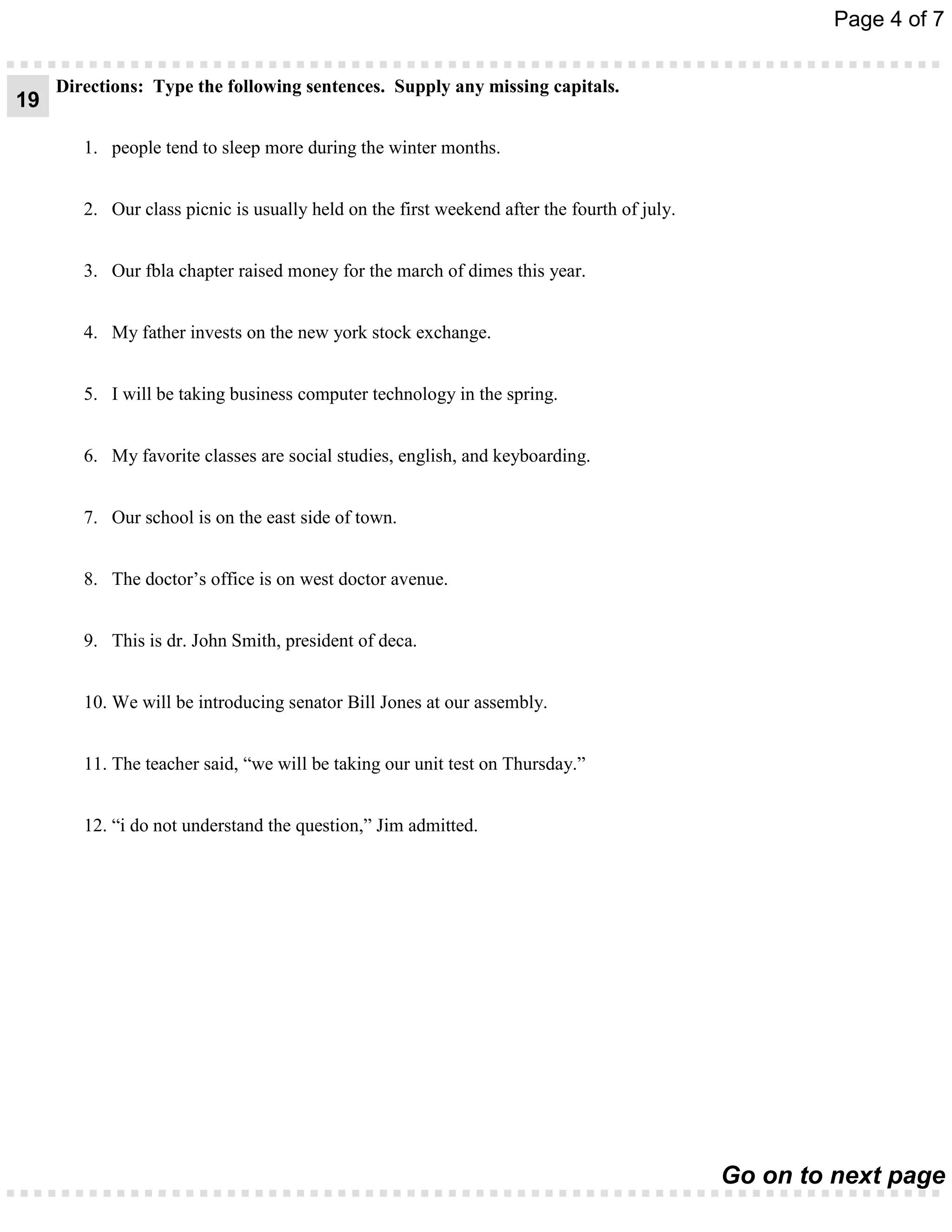 Page 4 of 7


     Directions: Type the following sentences. Supply any missing capitals.
19

        1. people tend to sleep more during the winter months.


        2. Our class picnic is usually held on the first weekend after the fourth of july.


        3. Our fbla chapter raised money for the march of dimes this year.


        4. My father invests on the new york stock exchange.


        5. I will be taking business computer technology in the spring.


        6. My favorite classes are social studies, english, and keyboarding.


        7. Our school is on the east side of town.


        8. The doctor’s office is on west doctor avenue.


        9. This is dr. John Smith, president of deca.


        10. We will be introducing senator Bill Jones at our assembly.


        11. The teacher said, “we will be taking our unit test on Thursday.”


        12. “i do not understand the question,” Jim admitted.




                                                                                             Go on to next page
 