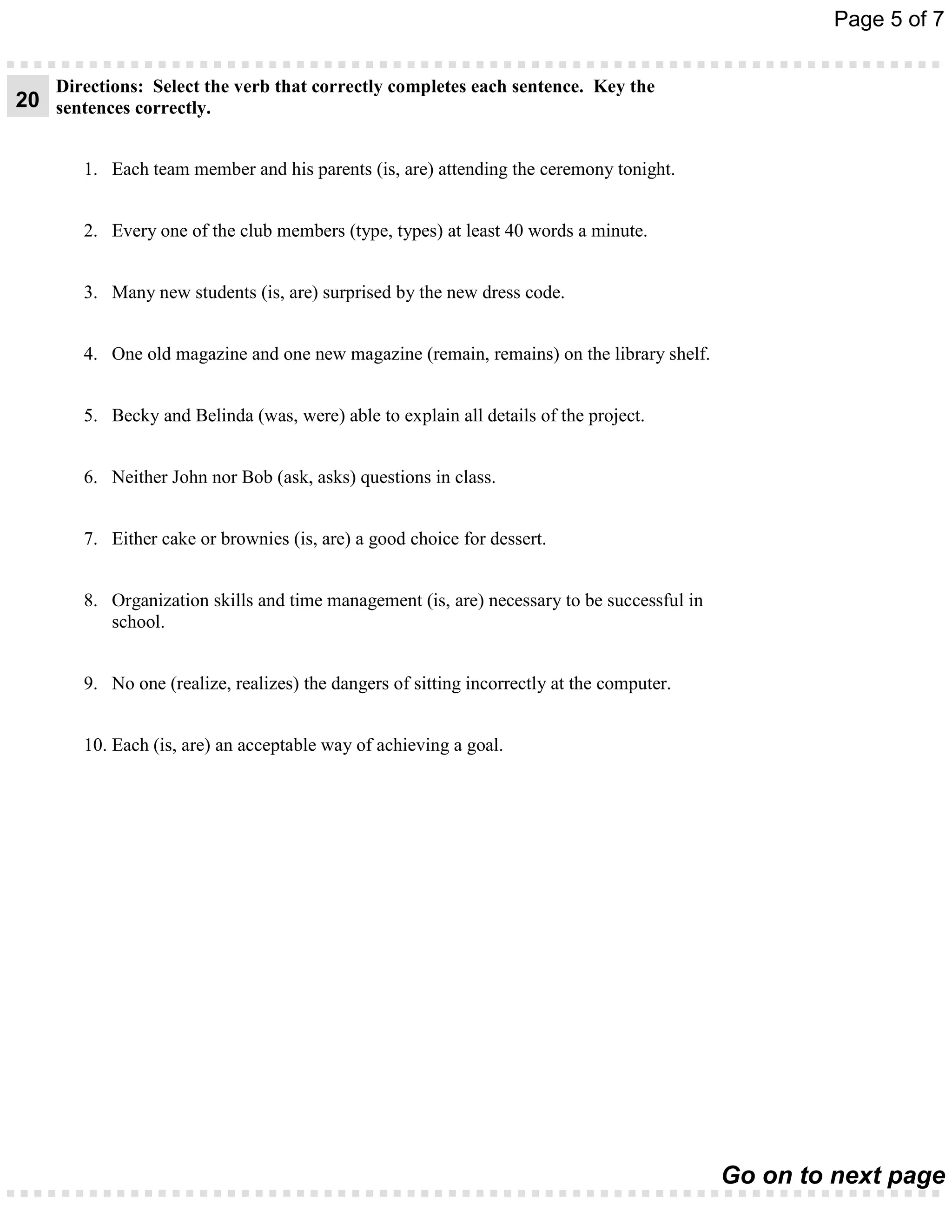 Page 5 of 7


    Directions: Select the verb that correctly completes each sentence. Key the
20 sentences correctly.


        1. Each team member and his parents (is, are) attending the ceremony tonight.


        2. Every one of the club members (type, types) at least 40 words a minute.


        3. Many new students (is, are) surprised by the new dress code.


        4. One old magazine and one new magazine (remain, remains) on the library shelf.


        5. Becky and Belinda (was, were) able to explain all details of the project.


        6. Neither John nor Bob (ask, asks) questions in class.


        7. Either cake or brownies (is, are) a good choice for dessert.


        8. Organization skills and time management (is, are) necessary to be successful in
           school.


        9. No one (realize, realizes) the dangers of sitting incorrectly at the computer.


        10. Each (is, are) an acceptable way of achieving a goal.




                                                                                             Go on to next page
 
