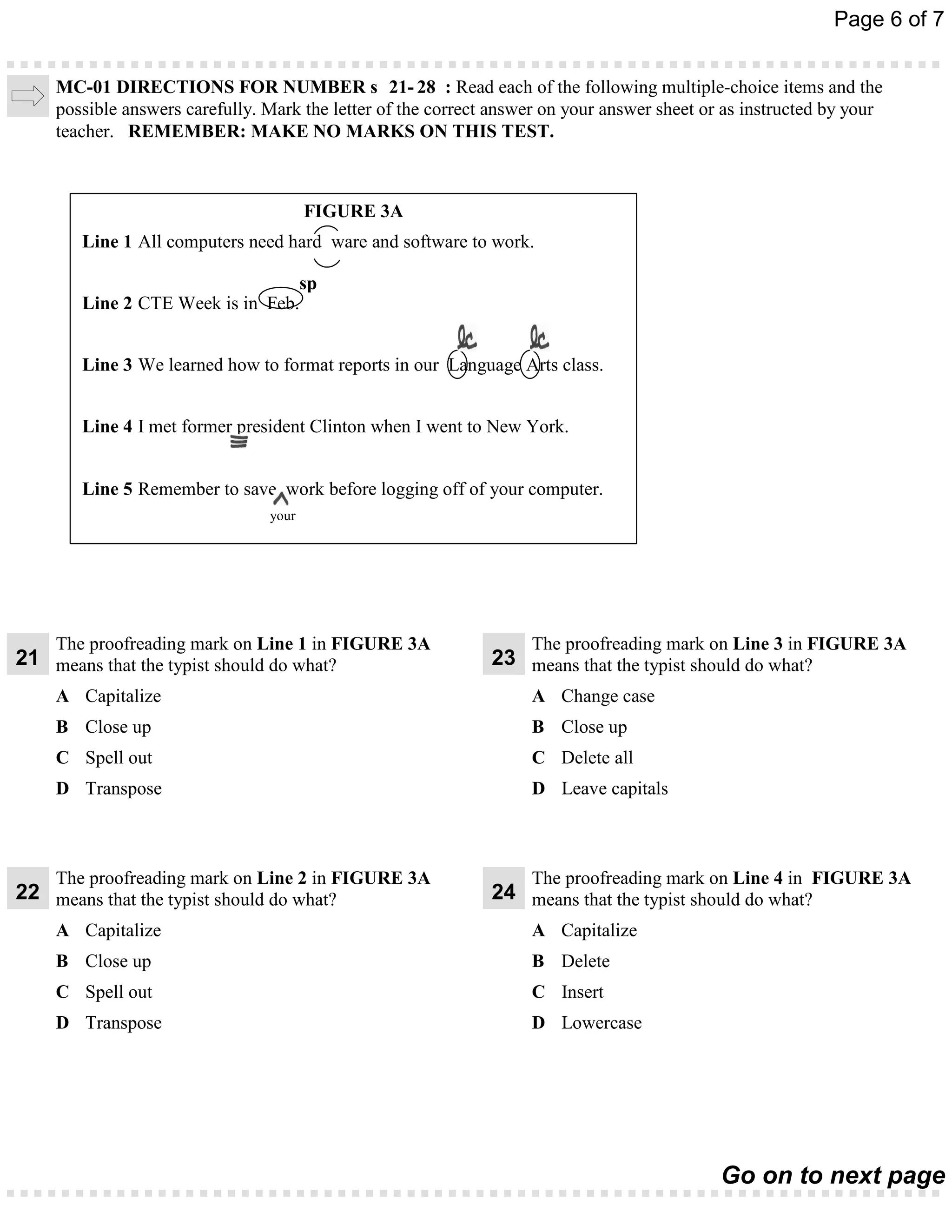 Page 6 of 7


     MC-01 DIRECTIONS FOR NUMBER s 21- 28 : Read each of the following multiple-choice items and the
     possible answers carefully. Mark the letter of the correct answer on your answer sheet or as instructed by your
     teacher. REMEMBER: MAKE NO MARKS ON THIS TEST.



                                        FIGURE 3A
        Line 1 All computers need hard ware and software to work.

                                  sp
        Line 2 CTE Week is in Feb.


        Line 3 We learned how to format reports in our Language Arts class.


        Line 4 I met former president Clinton when I went to New York.


        Line 5 Remember to save work before logging off of your computer.
                                 your




     The proofreading mark on Line 1 in FIGURE 3A                   The proofreading mark on Line 3 in FIGURE 3A
21 means that the typist should do what?                       23 means that the typist should do what?
     A Capitalize                                                   A Change case
     B Close up                                                     B Close up
     C Spell out                                                    C Delete all
     D Transpose                                                    D Leave capitals



     The proofreading mark on Line 2 in FIGURE 3A                   The proofreading mark on Line 4 in FIGURE 3A
22 means that the typist should do what?                       24 means that the typist should do what?
     A Capitalize                                                   A Capitalize
     B Close up                                                     B Delete
     C Spell out                                                    C Insert
     D Transpose                                                    D Lowercase




                                                                                              Go on to next page
 
