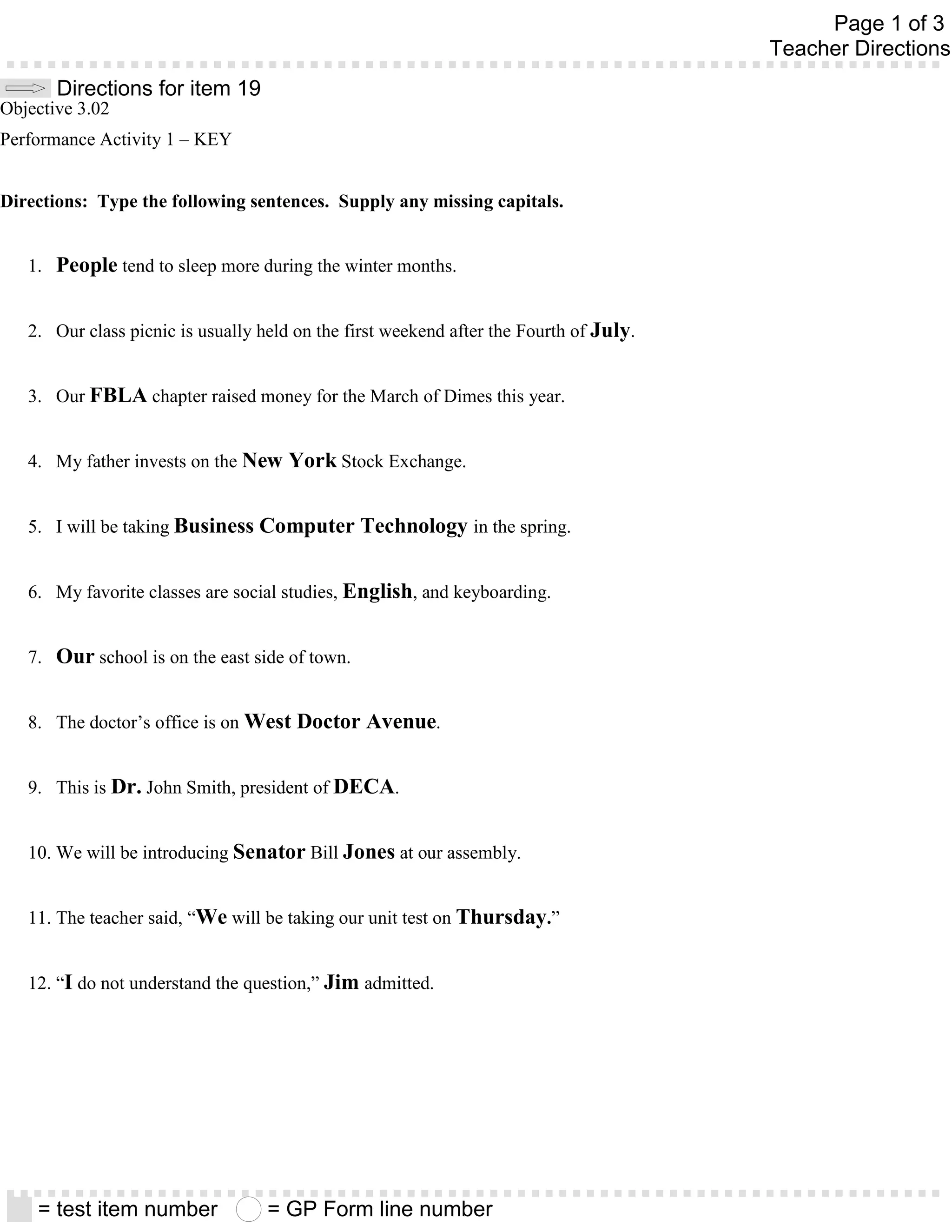 Page 1 of 3
                                                                                        Teacher Directions
       Directions for item 19
Objective 3.02
Performance Activity 1 – KEY


Directions: Type the following sentences. Supply any missing capitals.


   1. People tend to sleep more during the winter months.


   2. Our class picnic is usually held on the first weekend after the Fourth of July.


   3. Our FBLA chapter raised money for the March of Dimes this year.


   4. My father invests on the New York Stock Exchange.


   5. I will be taking Business Computer Technology in the spring.


   6. My favorite classes are social studies, English, and keyboarding.


   7. Our school is on the east side of town.


   8. The doctor’s office is on West Doctor Avenue.


   9. This is Dr. John Smith, president of DECA.


   10. We will be introducing Senator Bill Jones at our assembly.


   11. The teacher said, “We will be taking our unit test on Thursday.”


   12. “I do not understand the question,” Jim admitted.




    = test item number             = GP Form line number
 