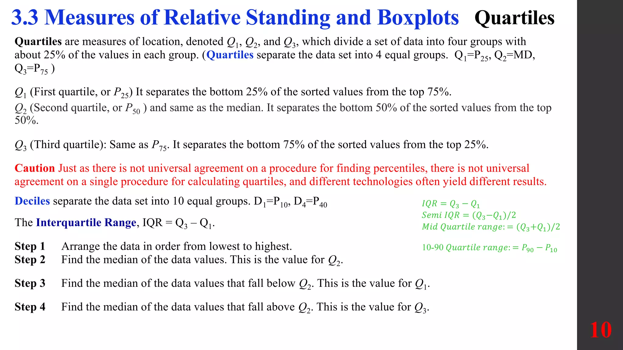 Quartiles
Quartiles are measures of location, denoted Q1, Q2, and Q3, which divide a set of data into four groups with
about 25% of the values in each group. (Quartiles separate the data set into 4 equal groups. Q1=P25, Q2=MD,
Q3=P75 )
Q1 (First quartile, or P25) It separates the bottom 25% of the sorted values from the top 75%.
Q2 (Second quartile, or P50 ) and same as the median. It separates the bottom 50% of the sorted values from the top
50%.
Q3 (Third quartile): Same as P75. It separates the bottom 75% of the sorted values from the top 25%.
Caution Just as there is not universal agreement on a procedure for finding percentiles, there is not universal
agreement on a single procedure for calculating quartiles, and different technologies often yield different results.
Deciles separate the data set into 10 equal groups. D1=P10, D4=P40
The Interquartile Range, IQR = Q3 – Q1.
Step 1 Arrange the data in order from lowest to highest.
Step 2 Find the median of the data values. This is the value for Q2.
Step 3 Find the median of the data values that fall below Q2. This is the value for Q1.
Step 4 Find the median of the data values that fall above Q2. This is the value for Q3.
10
3.3 Measures of Relative Standing and Boxplots
𝐼𝑄𝑅 = 𝑄3 − 𝑄1
𝑆𝑒𝑚𝑖 𝐼𝑄𝑅 = (𝑄3−𝑄1)/2
𝑀𝑖𝑑 𝑄𝑢𝑎𝑟𝑡𝑖𝑙𝑒 𝑟𝑎𝑛𝑔𝑒: = (𝑄3+𝑄1)/2
10-90 𝑄𝑢𝑎𝑟𝑡𝑖𝑙𝑒 𝑟𝑎𝑛𝑔𝑒: = 𝑃90 − 𝑃10
 
