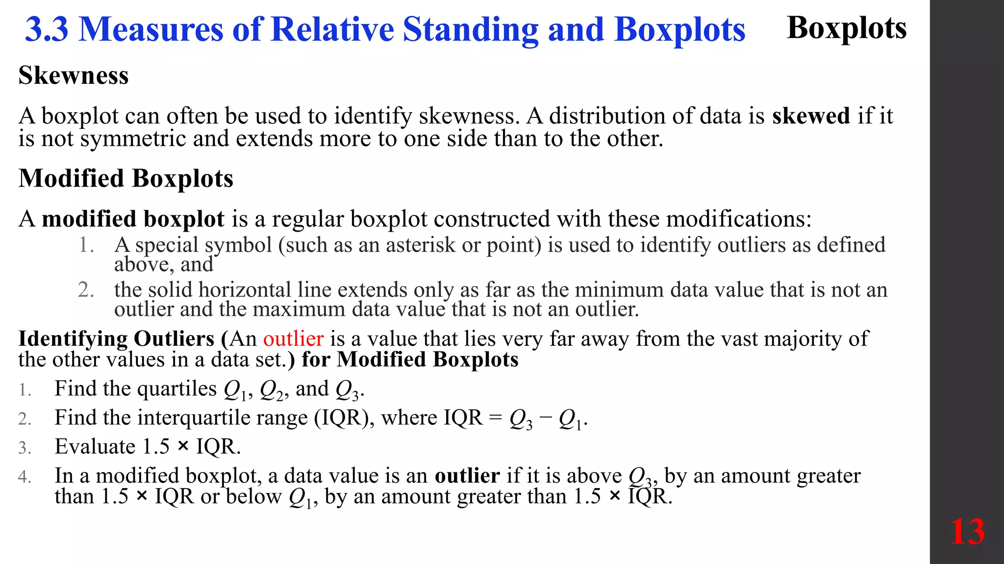 Skewness
A boxplot can often be used to identify skewness. A distribution of data is skewed if it
is not symmetric and extends more to one side than to the other.
Modified Boxplots
A modified boxplot is a regular boxplot constructed with these modifications:
1. A special symbol (such as an asterisk or point) is used to identify outliers as defined
above, and
2. the solid horizontal line extends only as far as the minimum data value that is not an
outlier and the maximum data value that is not an outlier.
Identifying Outliers (An outlier is a value that lies very far away from the vast majority of
the other values in a data set.) for Modified Boxplots
1. Find the quartiles Q1, Q2, and Q3.
2. Find the interquartile range (IQR), where IQR = Q3 − Q1.
3. Evaluate 1.5 × IQR.
4. In a modified boxplot, a data value is an outlier if it is above Q3, by an amount greater
than 1.5 × IQR or below Q1, by an amount greater than 1.5 × IQR.
13
3.3 Measures of Relative Standing and Boxplots Boxplots
 