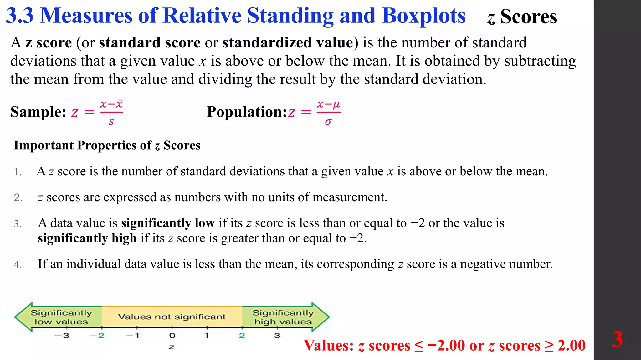 z Scores
A z score (or standard score or standardized value) is the number of standard
deviations that a given value x is above or below the mean. It is obtained by subtracting
the mean from the value and dividing the result by the standard deviation.
Sample: 𝑧 =
𝑥−𝑥
𝑠
Population:𝑧 =
𝑥−𝜇
𝜎
3.3 Measures of Relative Standing and Boxplots
Values: z scores ≤ −2.00 or z scores ≥ 2.00 3
Important Properties of z Scores
1. A z score is the number of standard deviations that a given value x is above or below the mean.
2. z scores are expressed as numbers with no units of measurement.
3. A data value is significantly low if its z score is less than or equal to −2 or the value is
significantly high if its z score is greater than or equal to +2.
4. If an individual data value is less than the mean, its corresponding z score is a negative number.
 