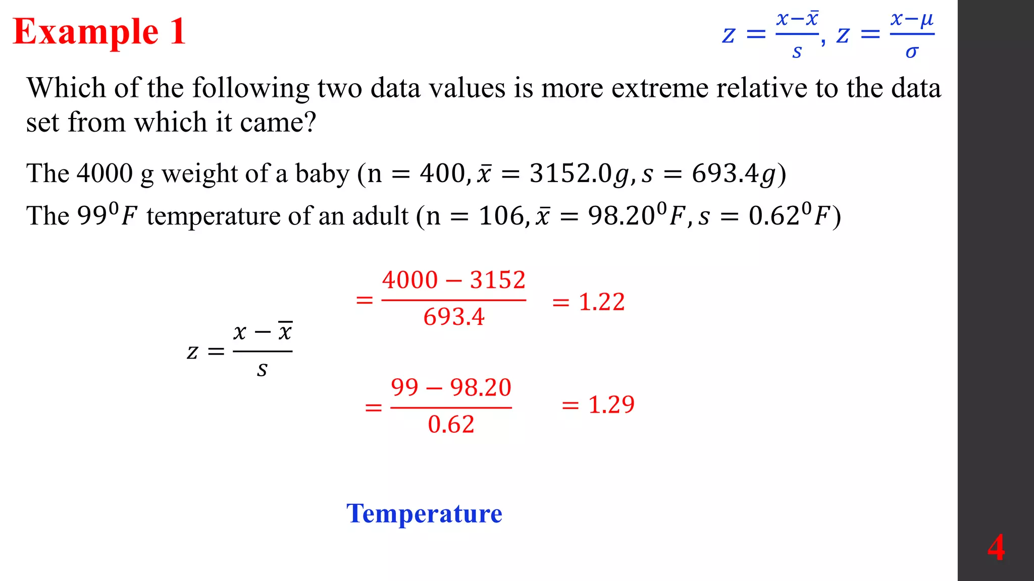 Example 1
4
Which of the following two data values is more extreme relative to the data
set from which it came?
=
4000 − 3152
693.4
= 1.22
=
99 − 98.20
0.62
= 1.29
Temperature
The 4000 g weight of a baby (n = 400, 𝑥 = 3152.0𝑔, 𝑠 = 693.4𝑔)
The 990
𝐹 temperature of an adult (n = 106, 𝑥 = 98.200
𝐹, 𝑠 = 0.620
𝐹)
𝑧 =
𝑥 − 𝑥
𝑠
𝑧 =
𝑥−𝑥
𝑠
, 𝑧 =
𝑥−𝜇
𝜎
 