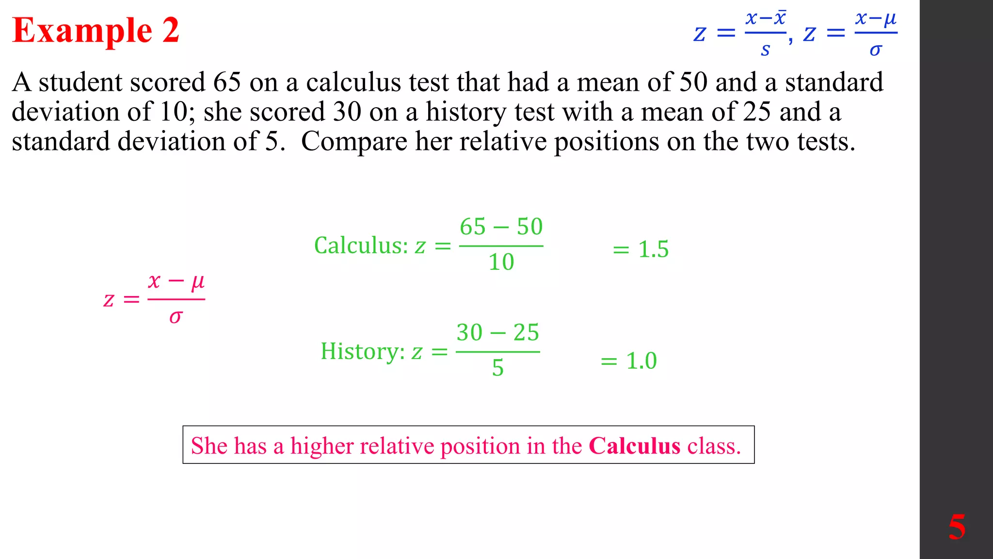 5
A student scored 65 on a calculus test that had a mean of 50 and a standard
deviation of 10; she scored 30 on a history test with a mean of 25 and a
standard deviation of 5. Compare her relative positions on the two tests.
She has a higher relative position in the Calculus class.
History: 𝑧 =
30 − 25
5
Calculus: 𝑧 =
65 − 50
10
= 1.5
= 1.0
𝑧 =
𝑥 − 𝜇
𝜎
Example 2 𝑧 =
𝑥−𝑥
𝑠
, 𝑧 =
𝑥−𝜇
𝜎
 