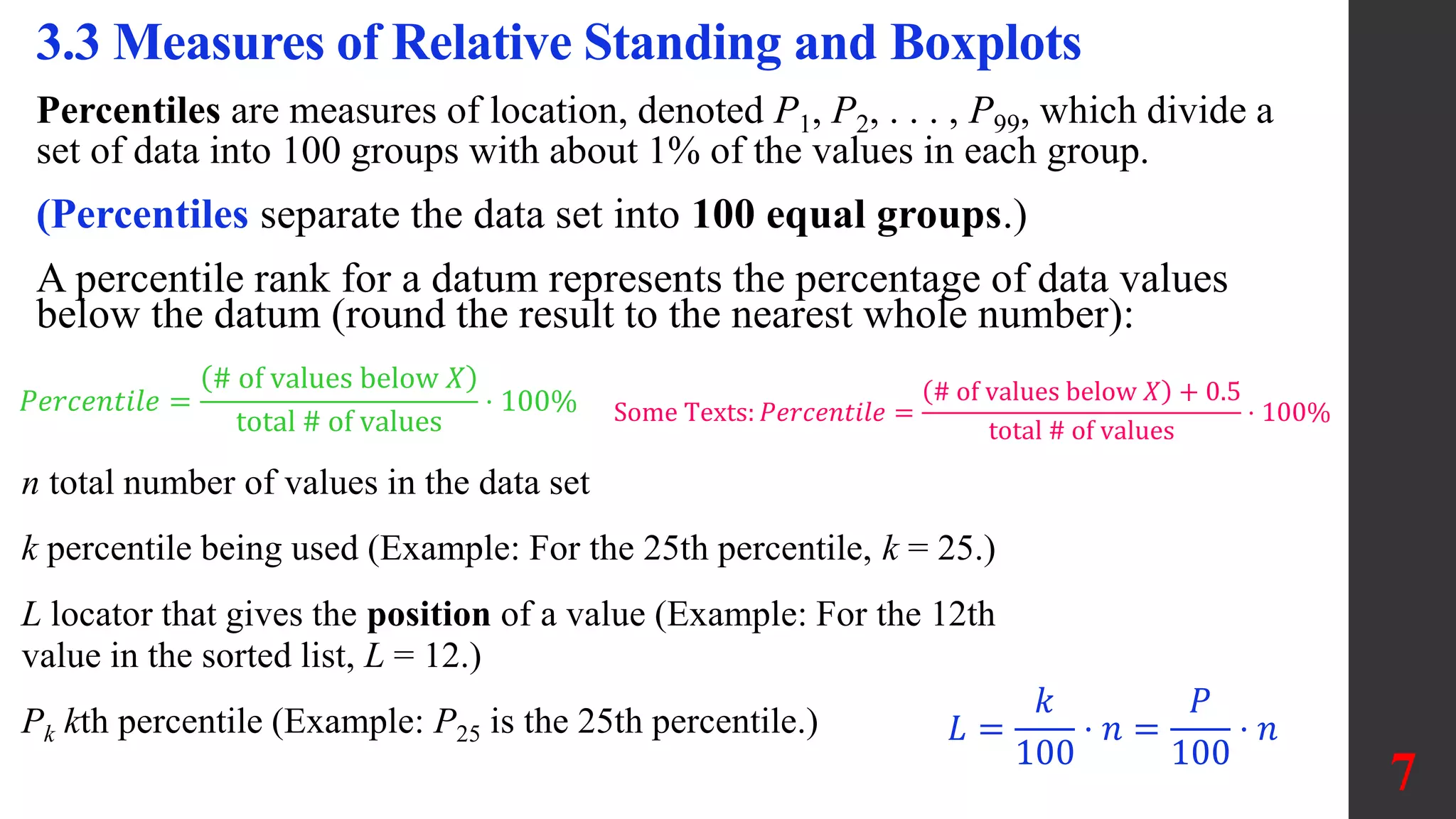 Percentiles are measures of location, denoted P1, P2, . . . , P99, which divide a
set of data into 100 groups with about 1% of the values in each group.
(Percentiles separate the data set into 100 equal groups.)
A percentile rank for a datum represents the percentage of data values
below the datum (round the result to the nearest whole number):
3.3 Measures of Relative Standing and Boxplots
𝑃𝑒𝑟𝑐𝑒𝑛𝑡𝑖𝑙𝑒 =
# of values below 𝑋
total # of values
⋅ 100% Some Texts: 𝑃𝑒𝑟𝑐𝑒𝑛𝑡𝑖𝑙𝑒 =
# of values below 𝑋 + 0.5
total # of values
⋅ 100%
n total number of values in the data set
k percentile being used (Example: For the 25th percentile, k = 25.)
L locator that gives the position of a value (Example: For the 12th
value in the sorted list, L = 12.)
Pk kth percentile (Example: P25 is the 25th percentile.)
7
𝐿 =
𝑘
100
⋅ 𝑛 =
𝑃
100
⋅ 𝑛
 