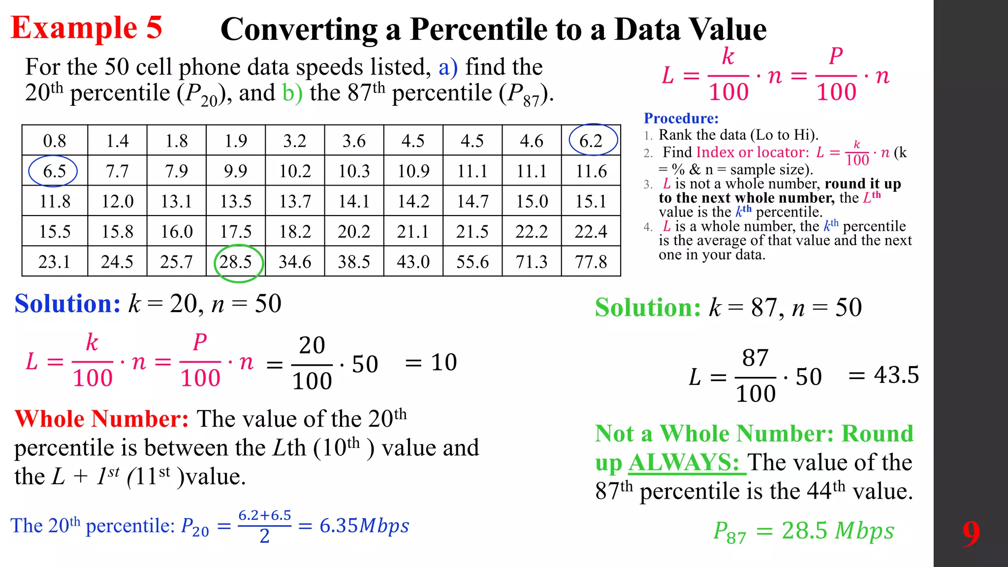 Example 5
9
For the 50 cell phone data speeds listed, a) find the
20th percentile (P20), and b) the 87th percentile (P87).
0.8 1.4 1.8 1.9 3.2 3.6 4.5 4.5 4.6 6.2
6.5 7.7 7.9 9.9 10.2 10.3 10.9 11.1 11.1 11.6
11.8 12.0 13.1 13.5 13.7 14.1 14.2 14.7 15.0 15.1
15.5 15.8 16.0 17.5 18.2 20.2 21.1 21.5 22.2 22.4
23.1 24.5 25.7 28.5 34.6 38.5 43.0 55.6 71.3 77.8
Converting a Percentile to a Data Value
𝐿 =
𝑘
100
⋅ 𝑛 =
𝑃
100
⋅ 𝑛
Solution: k = 20, n = 50
=
20
100
⋅ 50
Whole Number: The value of the 20th
percentile is between the Lth (10th ) value and
the L + 1st (11st )value.
The 20th percentile: 𝑃20 =
6.2+6.5
2
= 6.35𝑀𝑏𝑝𝑠
Procedure:
1. Rank the data (Lo to Hi).
2. Find Index or locator: 𝐿 =
𝑘
100
⋅ 𝑛 (k
= % & n = sample size).
3. 𝐿 is not a whole number, round it up
to the next whole number, the Lth
value is the kth percentile.
4. 𝐿 is a whole number, the kth percentile
is the average of that value and the next
one in your data.
𝐿 =
𝑘
100
⋅ 𝑛 =
𝑃
100
⋅ 𝑛 = 10
Solution: k = 87, n = 50
𝐿 =
87
100
⋅ 50 = 43.5
Not a Whole Number: Round
up ALWAYS: The value of the
87th percentile is the 44th value.
𝑃87 = 28.5 𝑀𝑏𝑝𝑠
 
