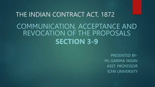 THE INDIAN CONTRACT ACT, 1872
COMMUNICATION, ACCEPTANCE AND
REVOCATION OF THE PROPOSALS
SECTION 3-9
PRESENTED BY-
MS. GARIMA YADAV
ASST. PROFESSOR
ICFAI UNIVERSITY
 