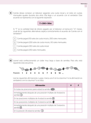 Camila pagará 50 soles de cuota inicial y 200 soles mensuales.
Camila pagará 200 soles de cuota inicial y 50 soles mensuales.
Camila pagará 250 soles de cuota inicial.
Camila pagará 250 soles mensuales.
a
c
b
d
Camila desea comprar un televisor pagando una cuota inicial y el resto en cuotas
mensuales iguales durante dos años. Ella llega a un acuerdo con el vendedor. Este
acuerdo se representa con la siguiente expresión.
11
Si “T” es la cantidad total de dinero pagado por el televisor al transcurrir “m” meses,
¿cuál de las siguientes alternativas explica correctamente el acuerdo de Camila con el
vendedor?
T = 200 + 50m
Leonel está confeccionando un collar muy largo a base de semillas. Para ello, está
siguiendo esta secuencia.
Lee las siguientes afirmaciones. Luego, marca una X en la columna V si la afirmación es
verdadera o en la columna F si es falsa.
12
Afirmación V F
En todas las posiciones pares estará la semilla .
Inmediatamente después de una posición múltiplo de 4 estará la
semilla .
En las posiciones múltiplos de 4 estará la semilla .
En las posiciones múltiplos de 3 estará la semilla .
Inmediatamente después de una posición múltiplo de 3 estará la
semilla .
En la posición 35 estará la semilla .
Posición: 1 2 3 4 5 6 7 8 9 10 ...
11
Matemática
 
