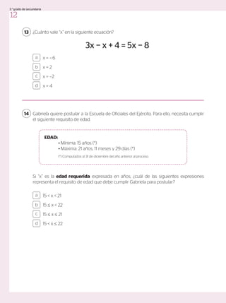 ¿Cuánto vale “x” en la siguiente ecuación?
3x − x + 4 = 5x − 8
Si “x” es la edad requerida expresada en años, ¿cuál de las siguientes expresiones
representa el requisito de edad que debe cumplir Gabriela para postular?
13
x = −6
x = 2
x = −2
x = 4
a
c
b
d
Gabriela quiere postular a la Escuela de Oficiales del Ejército. Para ello, necesita cumplir
el siguiente requisito de edad.
14
15 < x < 21
15 ≤ x < 22
15 ≤ x ≤ 21
15 < x ≤ 22
a
c
b
d
EDAD:
	 • Mínima: 15 años (*)
	 • Máxima: 21 años, 11 meses y 29 días (*)
	 (*) Computados al 31 de diciembre del año anterior al proceso.
12
3.°grado de secundaria
 