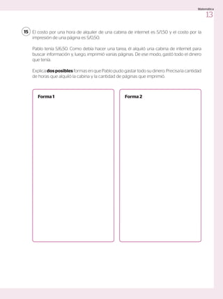 El costo por una hora de alquiler de una cabina de internet es S/1,50 y el costo por la
impresión de una página es S/0,50.
Pablo tenía S/6,50. Como debía hacer una tarea, él alquiló una cabina de internet para
buscar información y, luego, imprimió varias páginas. De ese modo, gastó todo el dinero
que tenía.
Explica dosposibles formas en que Pablo pudo gastar todo su dinero. Precisa la cantidad
de horas que alquiló la cabina y la cantidad de páginas que imprimió.
15
Forma 1 Forma 2
13
Matemática
 