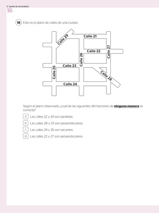 Este es el plano de calles de una ciudad.
18
Las calles 22 y 24 son paralelas.
Las calles 28 y 23 son perpendiculares.
Las calles 24 y 26 son secantes.
Las calles 22 y 27 son perpendiculares.
a
c
b
d
Según el plano observado, ¿cuál de las siguientes afirmaciones de ninguna manera es
correcta?
Calle 21
Calle 22
Calle 23
Calle
25
Calle
26
Calle
27
Calle
28
Calle
29
Calle 24
16
3.°grado de secundaria
 