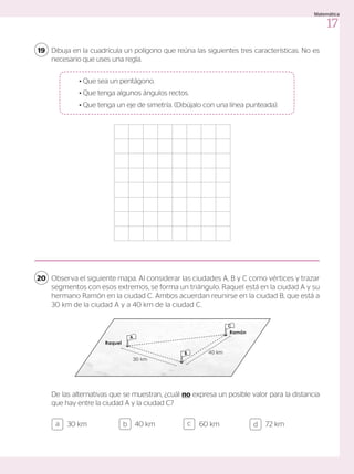 Dibuja en la cuadrícula un polígono que reúna las siguientes tres características. No es
necesario que uses una regla.
Observa el siguiente mapa. Al considerar las ciudades A, B y C como vértices y trazar
segmentos con esos extremos, se forma un triángulo. Raquel está en la ciudad A y su
hermano Ramón en la ciudad C. Ambos acuerdan reunirse en la ciudad B, que está a
30 km de la ciudad A y a 40 km de la ciudad C.
19
20
De las alternativas que se muestran, ¿cuál no expresa un posible valor para la distancia
que hay entre la ciudad A y la ciudad C?
	 • Que sea un pentágono.
	 • Que tenga algunos ángulos rectos.
	 • Que tenga un eje de simetría. (Dibújalo con una línea punteada).
Ramón
Raquel
30 km
40 km
B
A
C
30 km 40 km 60 km 72 km
a c
b d
17
Matemática
 