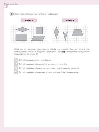 Observa los polígonos que conforman cada grupo.
¿Cuál de las siguientes afirmaciones señala una característica geométrica que
corresponde a todos los polígonos del grupo A pero no corresponde a ninguno de
los polígonos del grupo B?
Grupo A Grupo B
21
Todos los polígonos son cuadriláteros.
Todos los polígonos tienen todos sus lados congruentes.
Todos los polígonos tienen dos pares lados opuestos paralelos entre sí.
Todos los polígonos tienen, por lo menos, un par de lados congruentes.
a
c
b
d
18
3.°grado de secundaria
 