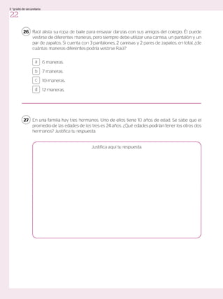En una familia hay tres hermanos. Uno de ellos tiene 10 años de edad. Se sabe que el
promedio de las edades de los tres es 24 años. ¿Qué edades podrían tener los otros dos
hermanos? Justifica tu respuesta.
27
6 maneras.
7 maneras.
10 maneras.
12 maneras.
a
c
b
d
Raúl alista su ropa de baile para ensayar danzas con sus amigos del colegio. Él puede
vestirse de diferentes maneras, pero siempre debe utilizar una camisa, un pantalón y un
par de zapatos. Si cuenta con 3 pantalones, 2 camisas y 2 pares de zapatos, en total, ¿de
cuántas maneras diferentes podría vestirse Raúl?
26
Justifica aquí tu respuesta.
22
3.°grado de secundaria
 