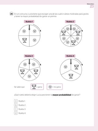 En un concurso, Lucía tiene que escoger una de las cuatro ruletas mostradas para girarla
y tener la mayor probabilidad de ganar un premio.
¿Qué ruleta debería elegir Lucia para tener la mayor probabilidad de ganar?
Se sabe que = gana = no gana
28
Ruleta 1
Ruleta 3
Ruleta 2
Ruleta 4
Ruleta 1.
Ruleta 2.
Ruleta 3.
Ruleta 4.
a
c
b
d
23
Matemática
 