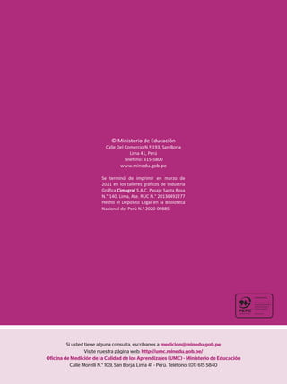 Si usted tiene alguna consulta, escríbanos a medicion@minedu.gob.pe
Visite nuestra página web: http://umc.minedu.gob.pe/
Oficina de Medición de la Calidad de los Aprendizajes (UMC) - Ministerio de Educación
Calle Morelli N.° 109, San Borja, Lima 41 - Perú. Teléfono: (01) 615 5840
© Ministerio de Educación
Calle Del Comercio N.º 193, San Borja
Lima 41, Perú
Teléfono: 615-5800
www.minedu.gob.pe
Se terminó de imprimir en marzo de
2021 en los talleres gráficos de Industria
Gráfica Cimagraf S.A.C. Pasaje Santa Rosa
N.° 140, Lima, Ate. RUC N.° 20136492277
Hecho el Depósito Legal en la Biblioteca
Nacional del Perú N.° 2020-09885
 