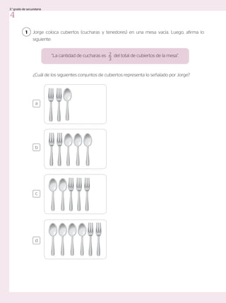 1 Jorge coloca cubiertos (cucharas y tenedores) en una mesa vacía. Luego, afirma lo
siguiente:
¿Cuál de los siguientes conjuntos de cubiertos representa lo señalado por Jorge?
“La cantidad de cucharas es del total de cubiertos de la mesa”.
2
3
a
c
b
d
4
3.°grado de secundaria
 