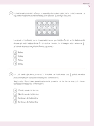27 millones de habitantes.
24 millones de habitantes.
11 millones de habitantes.
8 millones de habitantes.
4 días.
6 días.
7 días.
8 días.
a
c
b
d
a
c
b
d
Un país tiene aproximadamente 32 millones de habitantes. Las 3
4
partes de esta
población utilizan las redes sociales para comunicarse.
Según esta información, aproximadamente, ¿cuántos habitantes de este país utilizan
las redes sociales para comunicarse?
Un médico le prescribió a Sergio una pastilla diaria para controlar su presión arterial. La
siguiente imagen muestra el empaque de pastillas que Sergio adquirió.
2
3
Luego de unos días de tomar responsablemente sus pastillas, Sergio se ha dado cuenta
de que ya ha tomado más de 1
2
del total de pastillas del empaque, pero menos de 2
3
.
¿Cuántos días lleva Sergio tomando sus pastillas?
5
Matemática
 