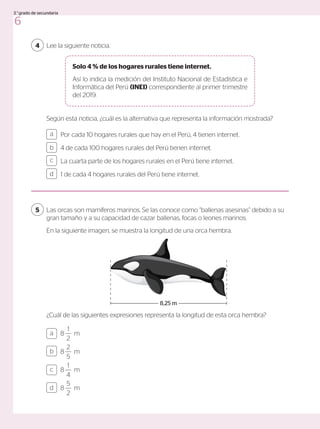 Lee la siguiente noticia.
4
Según esta noticia, ¿cuál es la alternativa que representa la información mostrada?
Por cada 10 hogares rurales que hay en el Perú, 4 tienen internet.
4 de cada 100 hogares rurales del Perú tienen internet.
La cuarta parte de los hogares rurales en el Perú tiene internet.
1 de cada 4 hogares rurales del Perú tiene internet.
a
c
b
d
Las orcas son mamíferos marinos. Se las conoce como “ballenas asesinas” debido a su
gran tamaño y a su capacidad de cazar ballenas, focas o leones marinos.
En la siguiente imagen, se muestra la longitud de una orca hembra.
¿Cuál de las siguientes expresiones representa la longitud de esta orca hembra?
5
Solo 4 % de los hogares rurales tiene internet.
Así lo indica la medición del Instituto Nacional de Estadística e
Informática del Perú (INEI) correspondiente al primer trimestre
del 2019.
8,25 m
8
1
2
m
8
2
5
m
8
1
4
m
8
5
2
m
a
c
b
d
6
3.°grado de secundaria
 