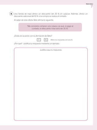 Una tienda de ropa ofrece un descuento del 20 % en casacas. Además, ofrece un
descuento adicional del 10 % si la compra se realiza al contado.
Al saber de esta oferta, Beto afirma lo siguiente:
6
¿Estás de acuerdo con la afirmación de Beto?
				Sí 	 No	 (Marca tu respuesta con una X)
¿Por qué? Justifica tu respuesta mediante un ejemplo.
Justifica aquí tu respuesta.
“Me conviene comprar una casaca, ya que, si pago al
contado, el descuento total será del 30 %”.
7
Matemática
 