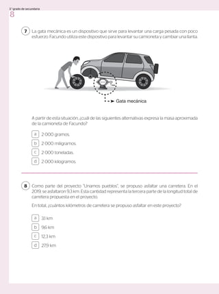 La gata mecánica es un dispositivo que sirve para levantar una carga pesada con poco
esfuerzo. Facundo utiliza este dispositivo para levantar su camioneta y cambiar una llanta.
7
A partir de esta situación, ¿cuál de las siguientes alternativas expresa la masa aproximada
de la camioneta de Facundo?
2 000 gramos.
2 000 miligramos.
2 000 toneladas.
2 000 kilogramos.
3,1 km
9,6 km
12,3 km
27,9 km
a
c
b
d
a
c
b
d
Como parte del proyecto “Unamos pueblos”, se propuso asfaltar una carretera. En el
2019, se asfaltaron 9,3 km. Esta cantidad representa la tercera parte de la longitud total de
carretera propuesta en el proyecto.
En total, ¿cuántos kilómetros de carretera se propuso asfaltar en este proyecto?
8
Gata mecánica
8
3.°grado de secundaria
 