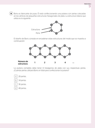 Boris es fabricante de joyas. Él está confeccionando una pulsera con perlas colocadas
en los vértices de pequeñas estructuras hexagonales de plata. La estructura básica que
utiliza es la siguiente.
El diseño de Boris consiste en encadenar estas estructuras del modo que se muestra a
continuación.
La pulsera completa debe tener 8 hexágonos de plata con sus respectivas perlas.
¿Cuántas perlas utilizará Boris en total para confeccionar la pulsera?
9
28 perlas.
34 perlas.
36 perlas.
48 perlas.
a
c
b
d
Perla
Estructura
Número de
estructura:
1 2 3 4 ...
9
Matemática
 