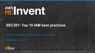 SEC301: Top 10 IAM best practices
Anders Samuelsson, AWS Identity and Access
November 13, 2013

© 2013 Amazon.com, Inc. and its affiliates. All rights reserved. May not be copied, modified, or distributed in whole or in part without the express consent of Amazon.com, Inc.

 