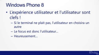 Windows Phone 8
• L’expérience utilisateur et l’utilisateur sont
  clefs !
  – Si le terminal ne plait pas, l’utilisateur en choisira un
    autre
  – Le focus est donc l’utilisateur…
  – Heureusement…
 