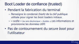 Boot Loader de confiance (trusted)
• Pendant la fabrication du terminal
  – Renseigne le condensé (hash) de la clef publique
    utilisée pour signer les boot loaders initiaux
  – « scelle » (au sens électronique: « fusibles ») ces informations et
    provisionne les données UEFI
• Pas de contournement du secure boot pour
  l’utilisateur
 