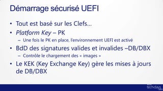 Démarrage sécurisé UEFI
• Tout est basé sur les Clefs…
• Platform Key – PK
  – Une fois le PK en place, l’environnement UEFI est activé
• BdD des signatures valides et invalides –DB/DBX
  – Contrôle le chargement des « images »
• Le KEK (Key Exchange Key) gère les mises à jours
  de DB/DBX
 