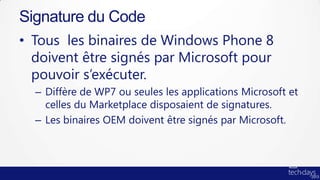 Signature du Code
• Tous les binaires de Windows Phone 8
  doivent être signés par Microsoft pour
  pouvoir s’exécuter.
  – Diffère de WP7 ou seules les applications Microsoft et
    celles du Marketplace disposaient de signatures.
  – Les binaires OEM doivent être signés par Microsoft.
 