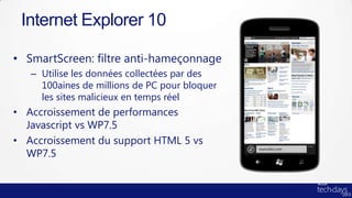 Internet Explorer 10

• SmartScreen: filtre anti-hameçonnage
   – Utilise les données collectées par des
     100aines de millions de PC pour bloquer
     les sites malicieux en temps réel
• Accroissement de performances
  Javascript vs WP7.5
• Accroissement du support HTML 5 vs
  WP7.5
 