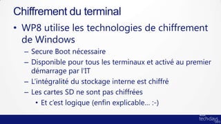 Chiffrement du terminal
• WP8 utilise les technologies de chiffrement
  de Windows
  – Secure Boot nécessaire
  – Disponible pour tous les terminaux et activé au premier
    démarrage par l’IT
  – L’intégralité du stockage interne est chiffré
  – Les cartes SD ne sont pas chiffrées
      • Et c’est logique (enfin explicable… :-)
 