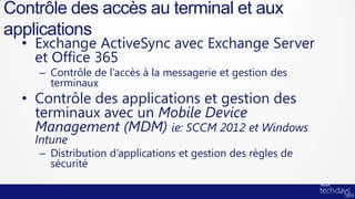 Contrôle des accès au terminal et aux
applications
  • Exchange ActiveSync avec Exchange Server
    et Office 365
    – Contrôle de l’accès à la messagerie et gestion des
      terminaux
  • Contrôle des applications et gestion des
    terminaux avec un Mobile Device
    Management (MDM) ie: SCCM 2012 et Windows
    Intune
    – Distribution d’applications et gestion des règles de
      sécurité
 