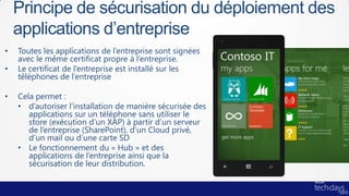 Principe de sécurisation du déploiement des
    applications d’entreprise
•   Toutes les applications de l’entreprise sont signées
    avec le même certificat propre à l’entreprise.
•   Le certificat de l’entreprise est installé sur les
    téléphones de l’entreprise

•   Cela permet :
    • d’autoriser l’installation de manière sécurisée des
       applications sur un téléphone sans utiliser le
       store (exécution d’un XAP) à partir d’un serveur
       de l’entreprise (SharePoint), d’un Cloud privé,
       d’un mail ou d’une carte SD
    • Le fonctionnement du « Hub » et des
       applications de l’entreprise ainsi que la
       sécurisation de leur distribution.
 