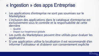 « Ingestion » des apps Entreprise
• Les applications d’entreprise ne sont pas soumises sur le
  Marketplace
• L’inclusion des applications dans le catalogue d’entreprise est
  exclusivement sous le contrôle et la responsabilité de cette
  dernière
   – Qualité
   – Impact sur l’expérience globale
• Les outils du Marketplace peuvent être utilisés pour évaluer les
  applications
• Si une application utilise la localisation il est recommandé d’en
  informer l’utilisateur et d’obtenir son consentement explicite
 