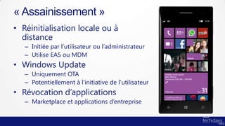 « Assainissement »
• Réinitialisation locale ou à
  distance
   – Initiée par l’utilisateur ou l’administrateur
   – Utilise EAS ou MDM
• Windows Update
   – Uniquement OTA
   – Potentiellement à l’initiative de l’utilisateur
• Révocation d’applications
   – Marketplace et applications d’entreprise
 