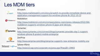 Les MDM tiers
     Airwatch
     http://www.marketwatch.com/story/airwatch-to-provide-immediate-device-and-
     application-management-support-for-windows-phone-8r-2012-10-23
     MobileIron
     http://www.mobileiron.com/en/company/press-room/press-releases/2012/366-
     mobileiron-supports-windows-phone-8-apps-and-devices-
     Symantec
     http://www.symantec.com/connect/blogs/symantec-provides-day-1-support-
     windows-phone-8-protect-mobile-enterprise
     ZenPrise
     http://www.zenprise.com/blog/zenprise-supports-new-enterprise-mobility-era
     Sybase Afaria
     http://www12.sap.com/corporate-en/press.epx?PressID=19903
 