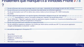 Finalement que manque-t’il à Windows Phone 7 / 8
?
 •   Pas de chiffrement des cartes de stockage (mais il n’y en a pas – mécanisme de verrouillage via paire de clefs 128 bits).
 •   Pas de chiffrement du terminal dans son ensemble (mais alternatives via chiffrement applicatif)
 •   Pas de synchronisation avec le PC en dehors des contenu média via Zune (Activesync PC / RAPI n’existe plus)
 •   Pas d’IrDA
 •   Pas de support des applications non signées (signature Marketplace obligatoire et pas de “side loading”).
              •   Toute application « externe » est signée et déclare ses « capacités » de manière déterministe
 •   Pas de “White list” / “Black list” applicative (seules les applications signées s’installent, et l’ouverture du MarketPlace privé
     permet de contrôler la diffusion d’applications entreprises).
 •   Pas de mise à jour OTA (mais notification et usage de Zune PC)
 •   Pas de multitâches (expérience utilisateur n’en souffre pas. Multi-tâches contrôlé avec WP 7.5), mais aucune application
     chargée via Marketplace n’a d’activité « cachée »

 •   Un outil de management « Entreprise »???


 •   Secure Boot
 •   Signature de tout le code
 •   Modèle de « sandboxing »
 •   Chiffrement
 •   Révocation d’applications (Store et Entreprise)
 