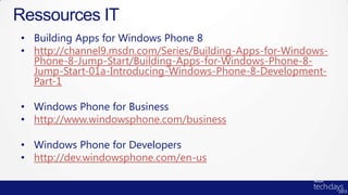 Ressources IT
• Building Apps for Windows Phone 8
• http://channel9.msdn.com/Series/Building-Apps-for-Windows-
  Phone-8-Jump-Start/Building-Apps-for-Windows-Phone-8-
  Jump-Start-01a-Introducing-Windows-Phone-8-Development-
  Part-1

• Windows Phone for Business
• http://www.windowsphone.com/business

• Windows Phone for Developers
• http://dev.windowsphone.com/en-us
 