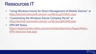 Ressources IT
• “Using Windows Intune for Direct Management of Mobile Devices” at
  http://technet.microsoft.com/en-us/library/jj733632.aspx
• “Customizing the Windows Intune Company Portal” at
  http://technet.microsoft.com/en-us/library/jj662649.aspx
• VPN WP Nokia
  https://expertcentre.nokia.com/en/articles/kbarticles/Pages/Nokia-
  VPN-resource-hub.aspx
 