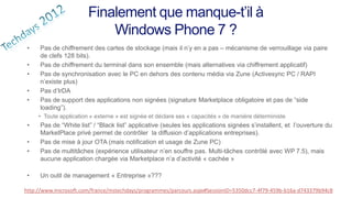 Finalement que manque-t’il à
                            Windows Phone 7 ?
 •   Pas de chiffrement des cartes de stockage (mais il n’y en a pas – mécanisme de verrouillage via paire
     de clefs 128 bits).
 •   Pas de chiffrement du terminal dans son ensemble (mais alternatives via chiffrement applicatif)
 •   Pas de synchronisation avec le PC en dehors des contenu média via Zune (Activesync PC / RAPI
     n’existe plus)
 •   Pas d’IrDA
 •   Pas de support des applications non signées (signature Marketplace obligatoire et pas de “side
     loading”).
     • Toute application « externe » est signée et déclare ses « capacités » de manière déterministe
 •   Pas de “White list” / “Black list” applicative (seules les applications signées s’installent, et l’ouverture du
     MarketPlace privé permet de contrôler la diffusion d’applications entreprises).
 •   Pas de mise à jour OTA (mais notification et usage de Zune PC)
 •   Pas de multitâches (expérience utilisateur n’en souffre pas. Multi-tâches contrôlé avec WP 7.5), mais
     aucune application chargée via Marketplace n’a d’activité « cachée »

 •   Un outil de management « Entreprise »???

http://www.microsoft.com/france/mstechdays/programmes/parcours.aspx#SessionID=5350dcc7-4f79-459b-b16a-d743379b94c8
 