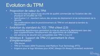 Evolution du TPM
• Proposition de valeur du TPM
   – Permet la mise en place d’une sécurité de qualité commerciale via l’isolation des clés
     physiques et virtuelles de l’OS
   – Spécification 1.2 : standard mature, des années de déploiement et de renforcement de la
     sécurité
   – Des améliorations dans le provisionnement du TPM en ont abaissé la barrière du
     déploiement
• Evolution du standard du TCG : TPM v.Next (2.0)
   – Extensibilité algorithmique permettant la mise en œuvre et le déploiement dans des
     pays supplémentaires (remplacement des algorithmes de chiffrement)
   – Les scénarios de sécurité sont compatibles avec TPM 1.2 ou 2.0
• Windows 8 : Support de TPM 2.0 permettant le choix
  d’implémentation
   – TPM discret
   – TPM en firmware (ARM Trustzone, Intel Platform Trust Technology (PTT))
   – Exigence pour le logo Windows pour AOAC (Always-On Always Connected) seulement
 