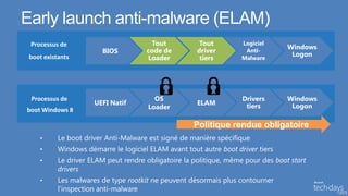 Early launch anti-malware (ELAM)
 Processus de                          Tout            Tout         Logiciel
                                                                                  Windows
                        BIOS          code de         driver         Anti-
                                                                                   Logon
 boot existants                       Loader           tiers        Malware




 Processus de                            OS                         Drivers       Windows
                      UEFI Natif                      ELAM           tiers         Logon
boot Windows 8                         Loader

                                                     Politique rendue obligatoire
    •      Le boot driver Anti-Malware est signé de manière spécifique
    •      Windows démarre le logiciel ELAM avant tout autre boot driver tiers
    •      Le driver ELAM peut rendre obligatoire la politique, même pour des boot start
           drivers
    •      Les malwares de type rootkit ne peuvent désormais plus contourner
           l’inspection anti-malware                                                        13
 
