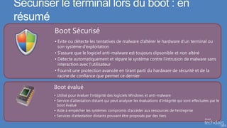 Sécuriser le terminal lors du boot : en
résumé
         Boot Sécurisé
         • Evite ou détecte les tentatives de malware d’altérer le hardware d’un terminal ou
           son système d’exploitation
         • S’assure que le logiciel anti-malware est toujours dipsonible et non altéré
         • Détecte automatiquement et répare le système contre l’intrusion de malware sans
           interaction avec l’utilisateur
         • Fournit une protection avancée en tirant parti du hardware de sécurité et de la
           racine de confiance que permet ce dernier

        Boot évalué
        • Utilisé pour évaluer l’intégrité des logiciels Windows et anti-malware
        • Service d’attestation distant qui peut analyser les évaluations d’intégrité qui sont effectuées par le
          boot évalué
        • Aide à empêcher les systèmes compromis d’accéder aux ressources de l’entreprise
        • Services d’attestation distants pouvant être proposés par des tiers
 