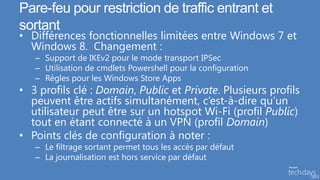 Pare-feu pour restriction de traffic entrant et
sortant
• Différences fonctionnelles limitées entre Windows 7 et
  Windows 8. Changement :
   – Support de IKEv2 pour le mode transport IPSec
   – Utilisation de cmdlets Powershell pour la configuration
   – Règles pour les Windows Store Apps
• 3 profils clé : Domain, Public et Private. Plusieurs profils
  peuvent être actifs simultanément, c’est-à-dire qu’un
  utilisateur peut être sur un hotspot Wi-Fi (profil Public)
  tout en étant connecté à un VPN (profil Domain)
• Points clés de configuration à noter :
   – Le filtrage sortant permet tous les accès par défaut
   – La journalisation est hors service par défaut
 
