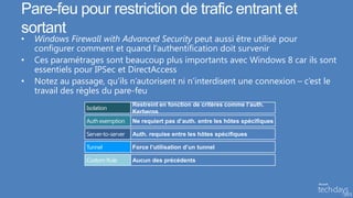 Pare-feu pour restriction de trafic entrant et
sortant
•   Windows Firewall with Advanced Security peut aussi être utilisé pour
    configurer comment et quand l’authentification doit survenir
•   Ces paramétrages sont beaucoup plus importants avec Windows 8 car ils sont
    essentiels pour IPSec et DirectAccess
•   Notez au passage, qu’ils n’autorisent ni n’interdisent une connexion – c’est le
    travail des règles du pare-feu
                                    Restreint en fonction de critères comme l’auth.
                 Isolation
                                    Kerberos
                 Auth exemption     Ne requiert pas d’auth. entre les hôtes spécifiques

                 Server-to-server   Auth. requise entre les hôtes spécifiques

                 Tunnel             Force l’utilisation d’un tunnel

                 Custom Rule        Aucun des précédents
 